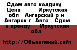 Сдам авто калдину  › Цена ­ 800 - Иркутская обл., Ангарский р-н, Ангарск г. Авто » Сдам в аренду   . Иркутская обл.